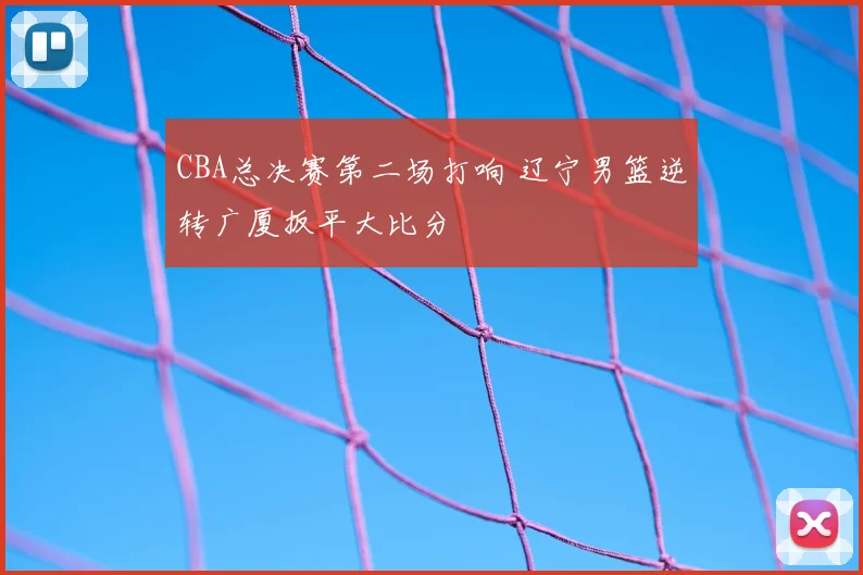 CBA总决赛第二场打响 辽宁男篮逆转广厦扳平大比分