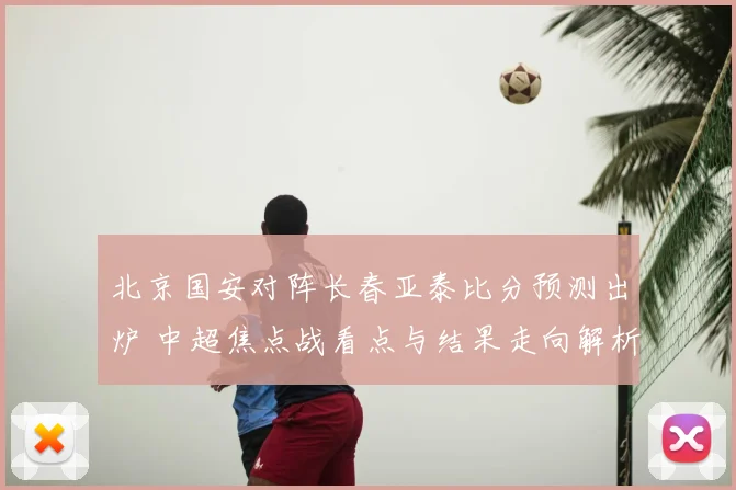 北京国安对阵长春亚泰比分预测出炉 中超焦点战看点与结果走向解析