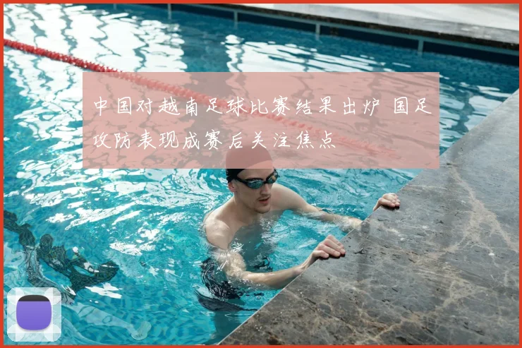 中国对越南足球比赛结果出炉 国足攻防表现成赛后关注焦点