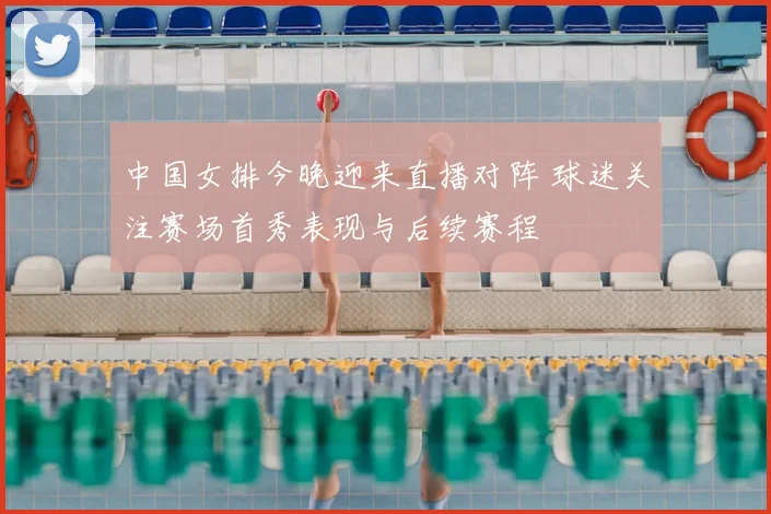中国女排今晚迎来直播对阵 球迷关注赛场首秀表现与后续赛程