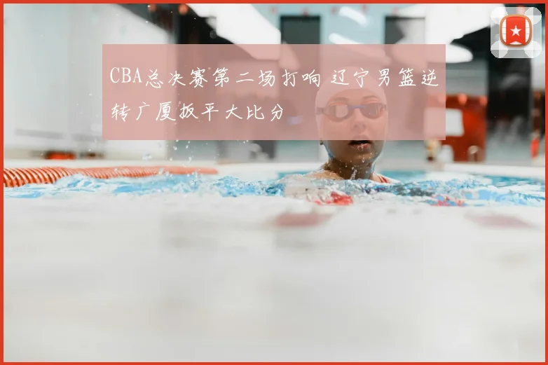 CBA总决赛第二场打响 辽宁男篮逆转广厦扳平大比分