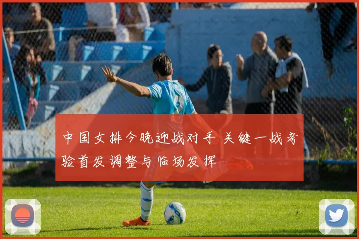 中国女排今晚迎战对手 关键一战考验首发调整与临场发挥
