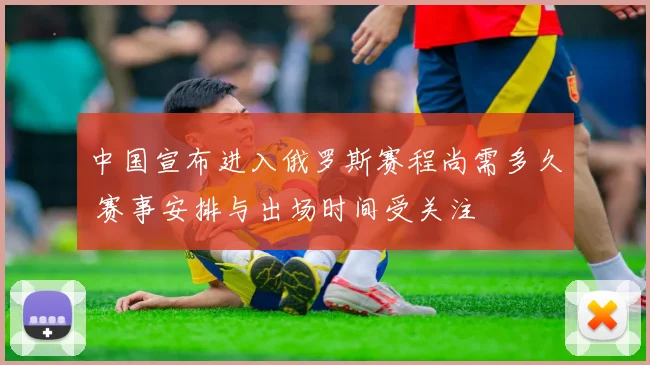 中国宣布进入俄罗斯赛程尚需多久 赛事安排与出场时间受关注