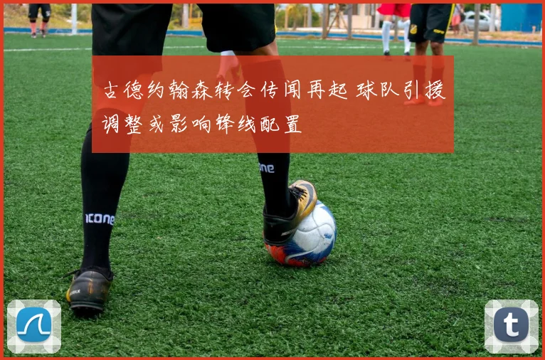 古德约翰森转会传闻再起 球队引援调整或影响锋线配置