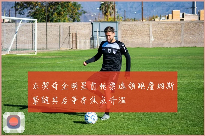 东契奇全明星首轮票选领跑詹姆斯紧随其后争夺焦点升温