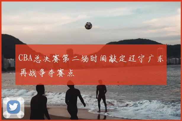 CBA总决赛第二场时间敲定辽宁广东再战争夺赛点