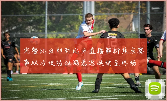 完整比分即时比分直播解析焦点赛事双方攻防拉满悬念延续至终场