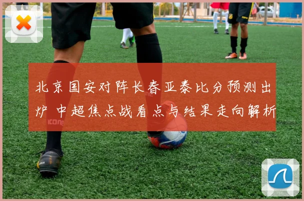 北京国安对阵长春亚泰比分预测出炉 中超焦点战看点与结果走向解析