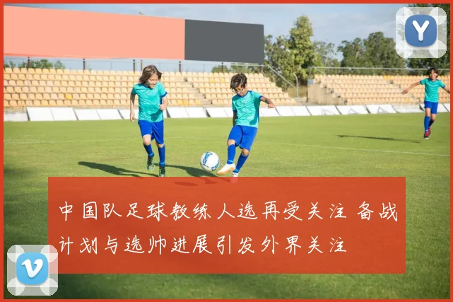 中国队足球教练人选再受关注 备战计划与选帅进展引发外界关注
