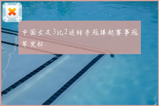 中国女足3比2逆转夺冠捧起赛事冠军奖杯
