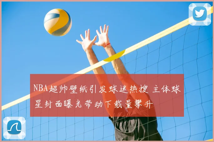 NBA超帅壁纸引发球迷热搜 主体球星封面曝光带动下载量攀升