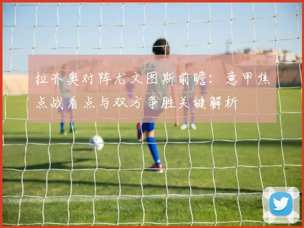 拉齐奥对阵尤文图斯前瞻:意甲焦点战看点与双方争胜关键解析
