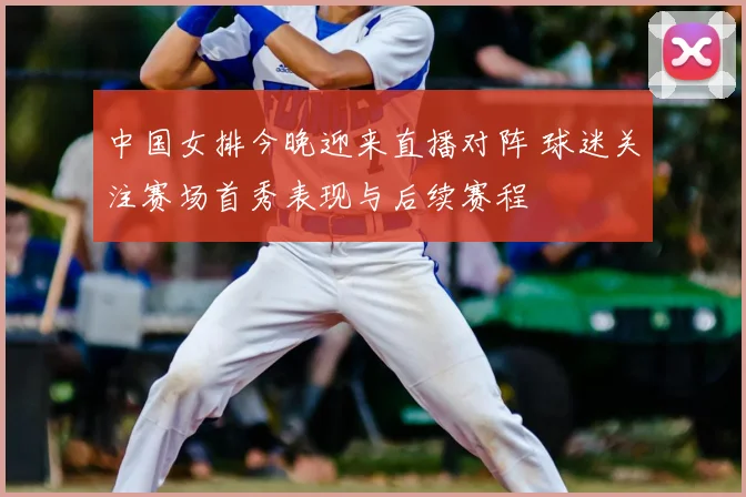 中国女排今晚迎来直播对阵 球迷关注赛场首秀表现与后续赛程