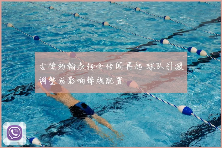 古德约翰森转会传闻再起 球队引援调整或影响锋线配置