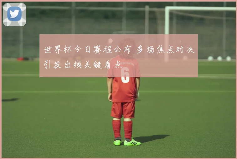 世界杯今日赛程公布 多场焦点对决引发出线关键看点