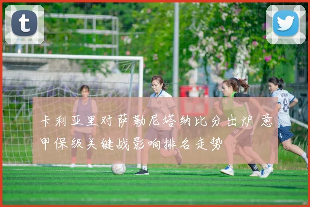 卡利亚里对萨勒尼塔纳比分出炉 意甲保级关键战影响排名走势