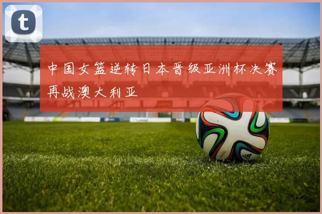 中国女篮逆转日本晋级亚洲杯决赛再战澳大利亚