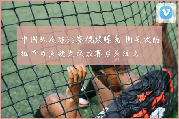 中国队足球比赛视频曝光 国足攻防细节与关键失误成赛后关注点