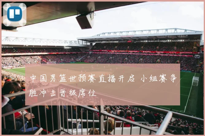 中国男篮世预赛直播开启 小组赛争胜冲击晋级席位