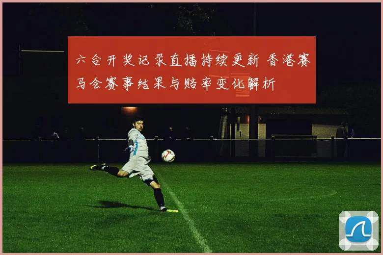 六合开奖记录直播持续更新 香港赛马会赛事结果与赔率变化解析