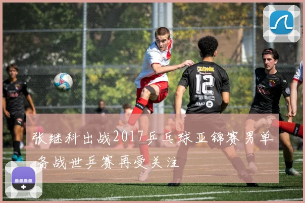张继科出战2017乒乓球亚锦赛男单 备战世乒赛再受关注