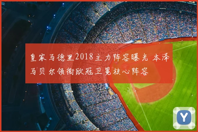 皇家马德里2018主力阵容曝光 本泽马贝尔领衔欧冠卫冕核心阵容
