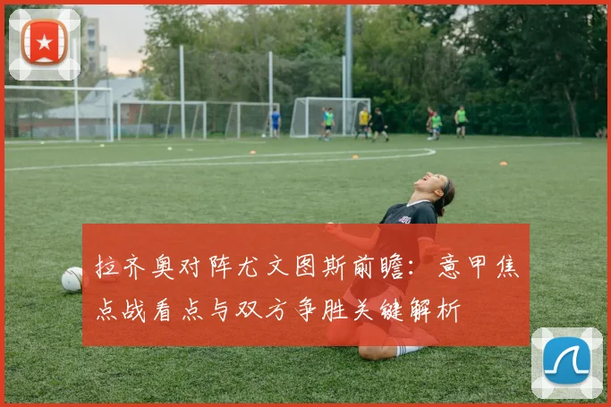 拉齐奥对阵尤文图斯前瞻:意甲焦点战看点与双方争胜关键解析