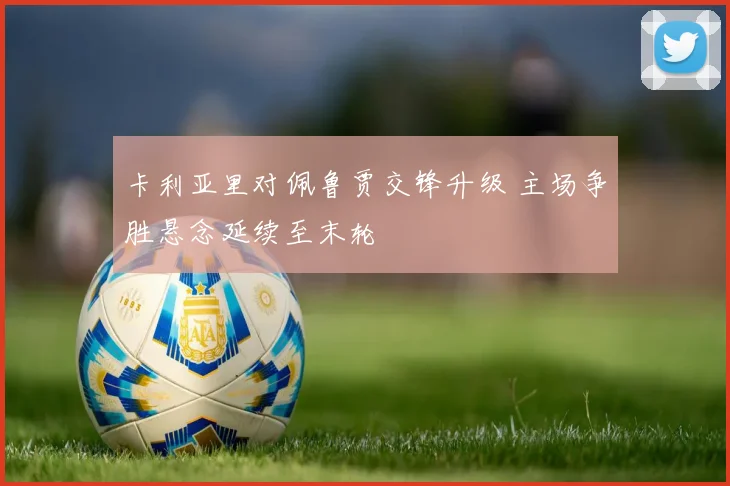 卡利亚里对佩鲁贾交锋升级 主场争胜悬念延续至末轮
