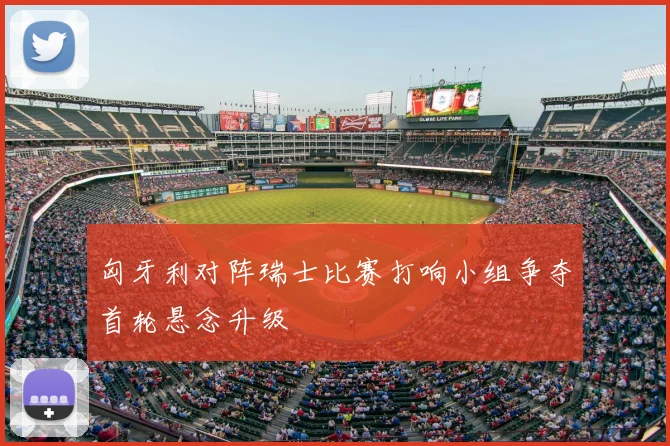 匈牙利对阵瑞士比赛打响小组争夺首轮悬念升级