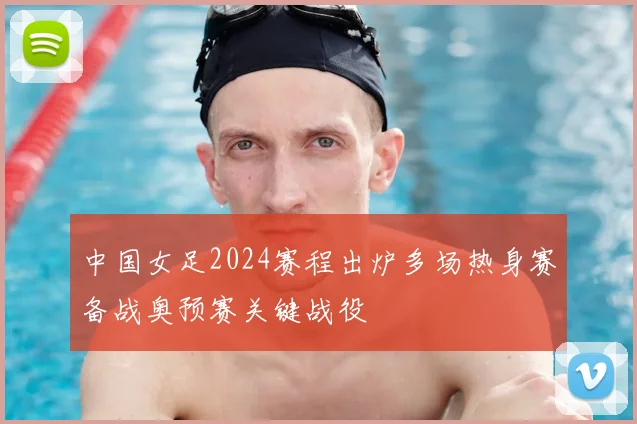 中国女足2024赛程出炉多场热身赛备战奥预赛关键战役