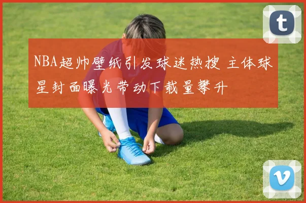 NBA超帅壁纸引发球迷热搜 主体球星封面曝光带动下载量攀升