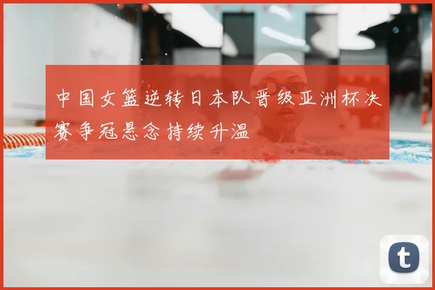 中国女篮逆转日本队晋级亚洲杯决赛争冠悬念持续升温