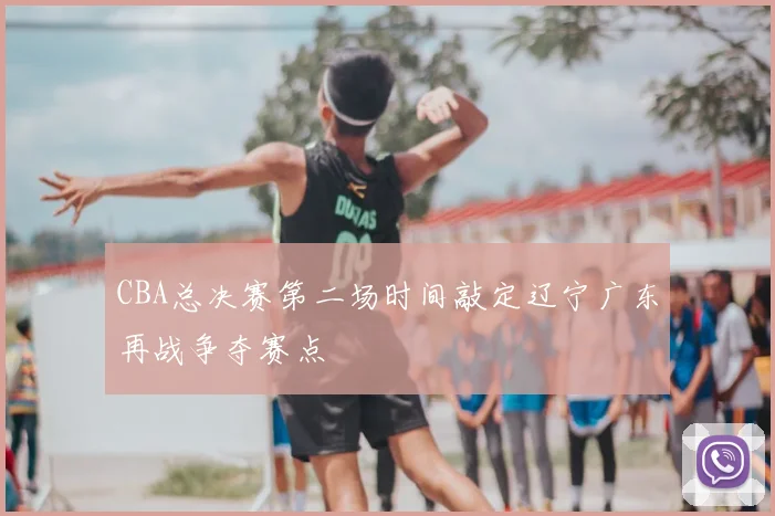 CBA总决赛第二场时间敲定辽宁广东再战争夺赛点