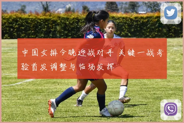 中国女排今晚迎战对手 关键一战考验首发调整与临场发挥