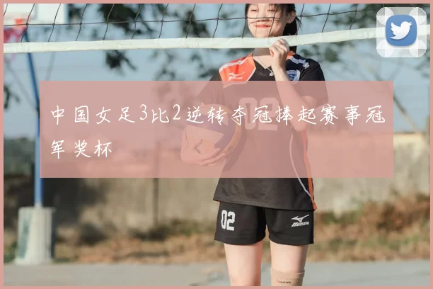 中国女足3比2逆转夺冠捧起赛事冠军奖杯