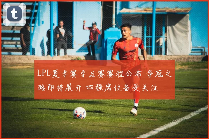 LPL夏季赛季后赛赛程公布 争冠之路即将展开 四强席位备受关注