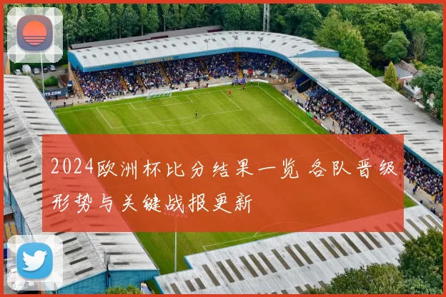 2024欧洲杯比分结果一览 各队晋级形势与关键战报更新