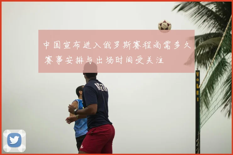 中国宣布进入俄罗斯赛程尚需多久 赛事安排与出场时间受关注
