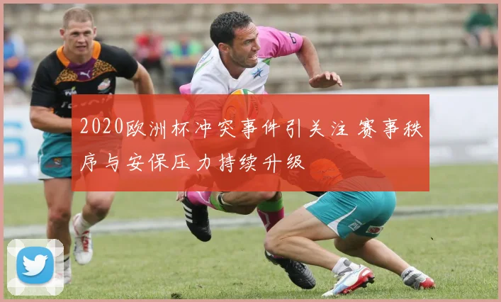 2020欧洲杯冲突事件引关注 赛事秩序与安保压力持续升级