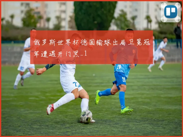 俄罗斯世界杯德国输球出局卫冕冠军遭遇开门黑_1
