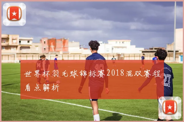 世界杯羽毛球锦标赛2018混双赛程看点解析