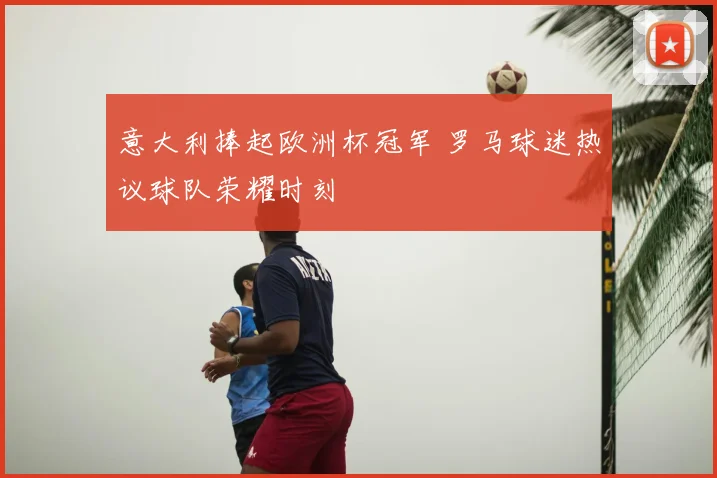 意大利捧起欧洲杯冠军 罗马球迷热议球队荣耀时刻