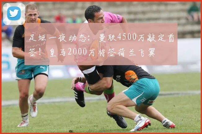 足坛一夜动态:曼联4500万敲定首签!皇马2000万将签荷兰飞翼