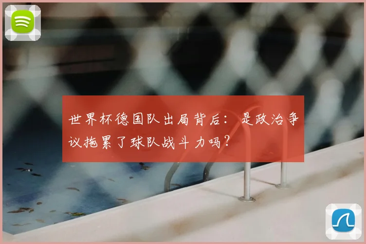 世界杯德国队出局背后:是政治争议拖累了球队战斗力吗?