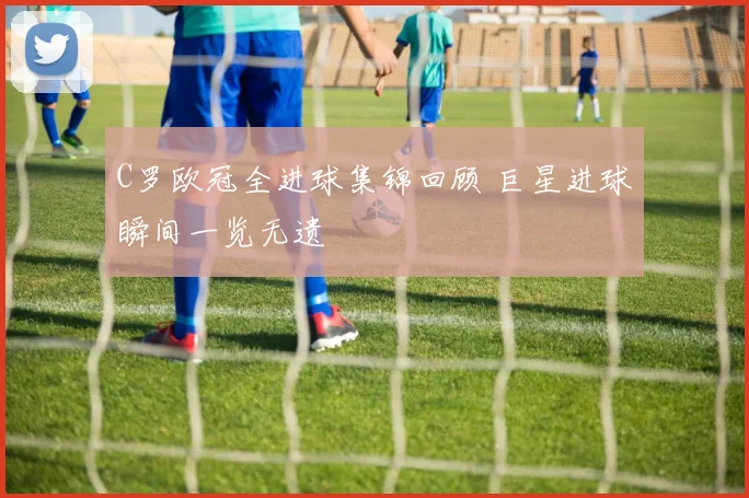 C罗欧冠全进球集锦回顾 巨星进球瞬间一览无遗