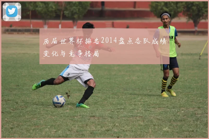 历届世界杯排名2014盘点各队成绩变化与竞争格局
