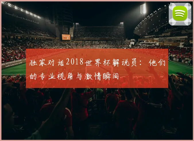 独家对话2018世界杯解说员:他们的专业视角与激情瞬间