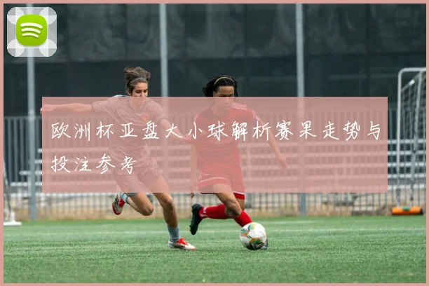 欧洲杯亚盘大小球解析赛果走势与投注参考
