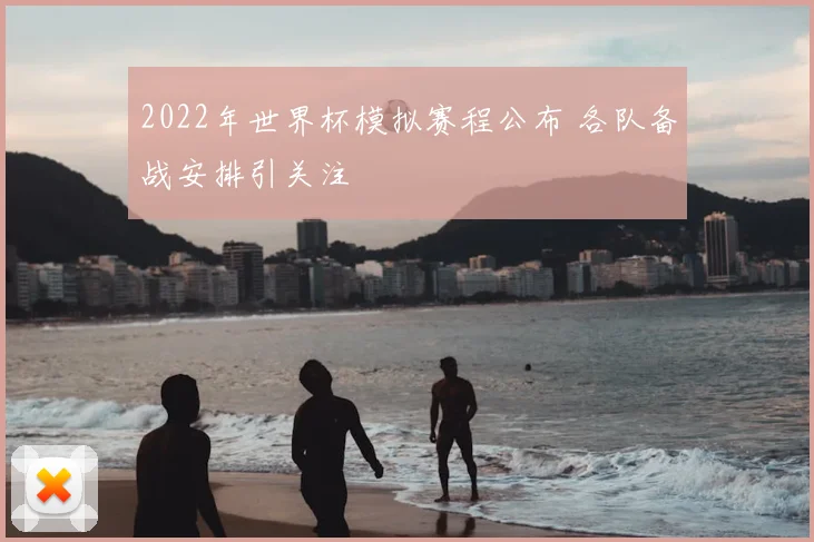 2022年世界杯模拟赛程公布 各队备战安排引关注