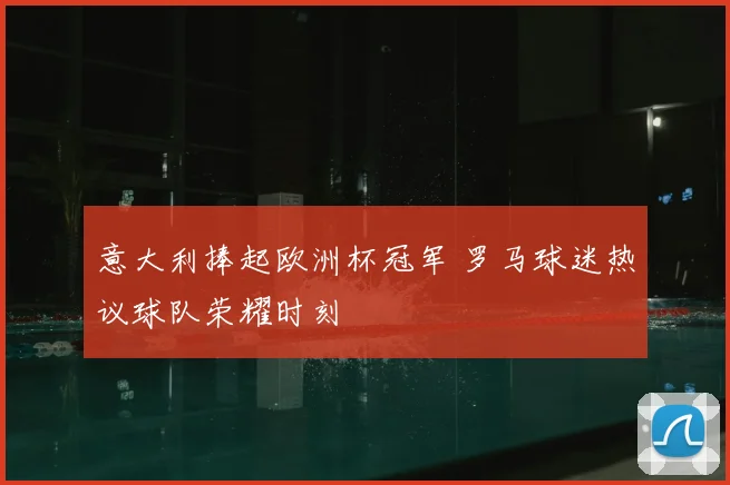 意大利捧起欧洲杯冠军 罗马球迷热议球队荣耀时刻